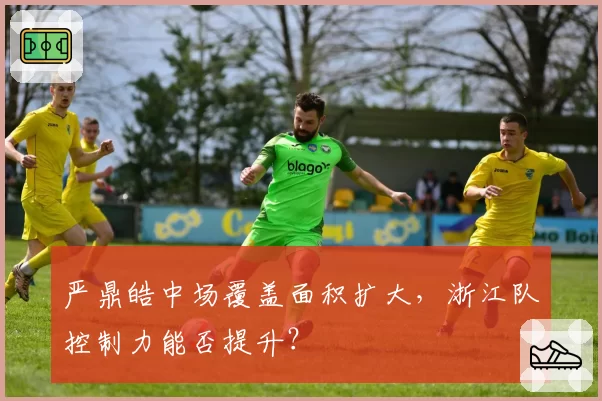 严鼎皓中场覆盖面积扩大，浙江队控制力能否提升？