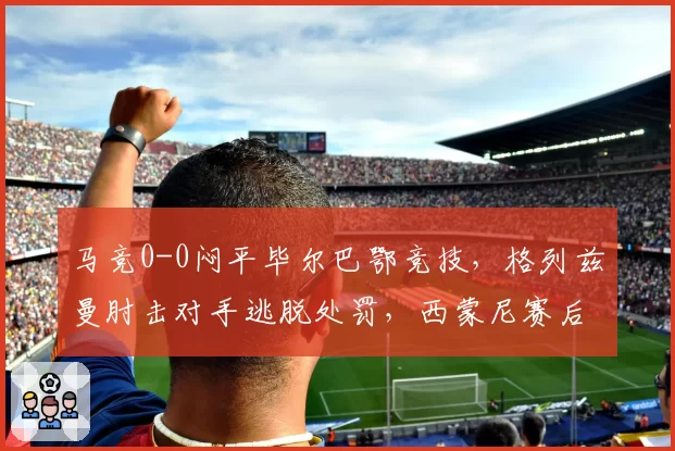 马竞0-0闷平毕尔巴鄂竞技，格列兹曼肘击对手逃脱处罚，西蒙尼赛后拒绝握手引发混战？