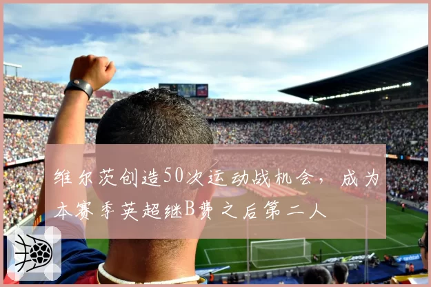 维尔茨创造50次运动战机会，成为本赛季英超继B费之后第二人
