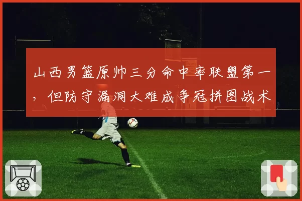 山西男篮原帅三分命中率联盟第一，但防守漏洞大难成争冠拼图战术短板明显