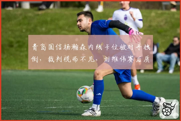 青岛国信杨瀚森内线卡位被对手拽倒,裁判视而不见,刘维伟赛后质疑裁判职业素养