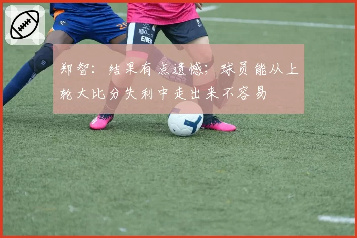 郑智:结果有点遗憾;球员能从上轮大比分失利中走出来不容易