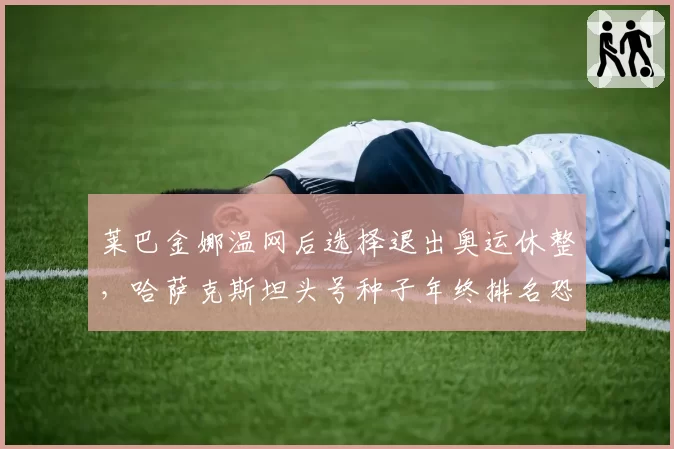 莱巴金娜温网后选择退出奥运休整,哈萨克斯坦头号种子年终排名恐跌破前五?