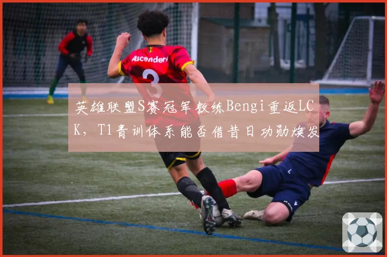 英雄联盟S赛冠军教练Bengi重返LCK，T1青训体系能否借昔日功勋焕发新生？