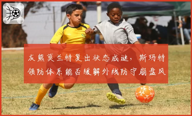 灰熊莫兰特复出状态成谜,斯玛特领防体系能否缓解外线防守崩盘风险