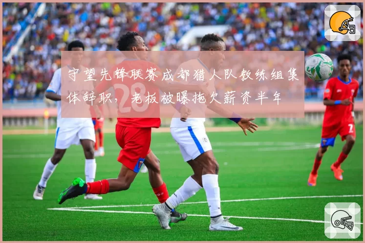 守望先锋联赛成都猎人队教练组集体辞职,老板被曝拖欠薪资半年