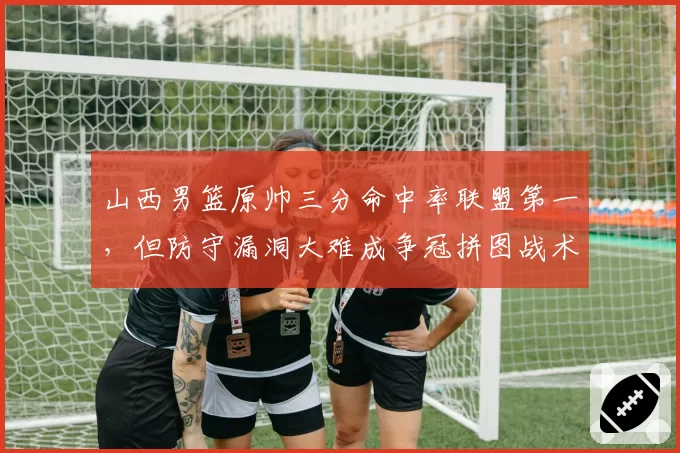 山西男篮原帅三分命中率联盟第一，但防守漏洞大难成争冠拼图战术短板明显
