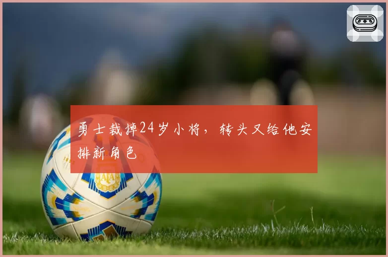 勇士裁掉24岁小将,转头又给他安排新角色