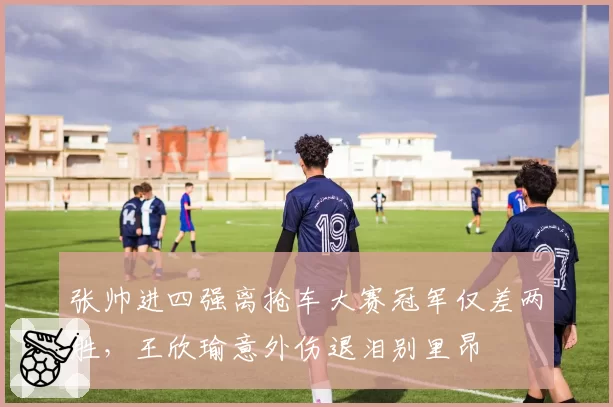 张帅进四强离抢车大赛冠军仅差两胜，王欣瑜意外伤退泪别里昂