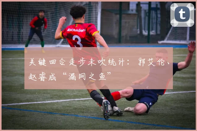 关键回合走步未吹统计：郭艾伦、赵睿成“漏网之鱼”