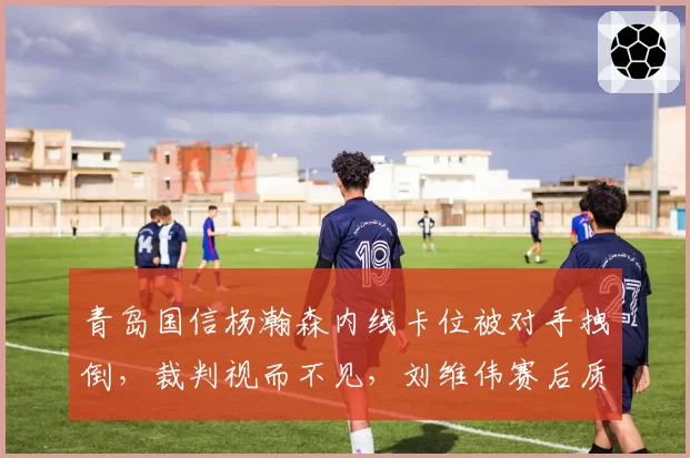 青岛国信杨瀚森内线卡位被对手拽倒,裁判视而不见,刘维伟赛后质疑裁判职业素养