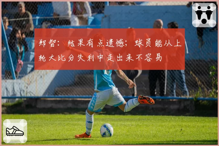 郑智:结果有点遗憾;球员能从上轮大比分失利中走出来不容易