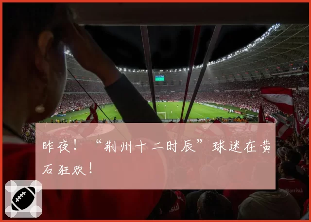 昨夜!“荆州十二时辰”球迷在黄石狂欢!