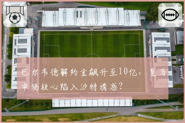 巴尔韦德解约金飙升至10亿，皇马中场核心陷入沙特诱惑？