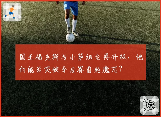 国王福克斯与小萨组合再升级，他们能否突破季后赛首轮魔咒？