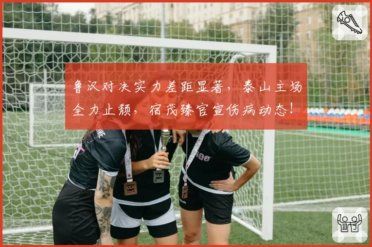 鲁汉对决实力差距显著,泰山主场全力止颓,宿茂臻官宣伤病动态!