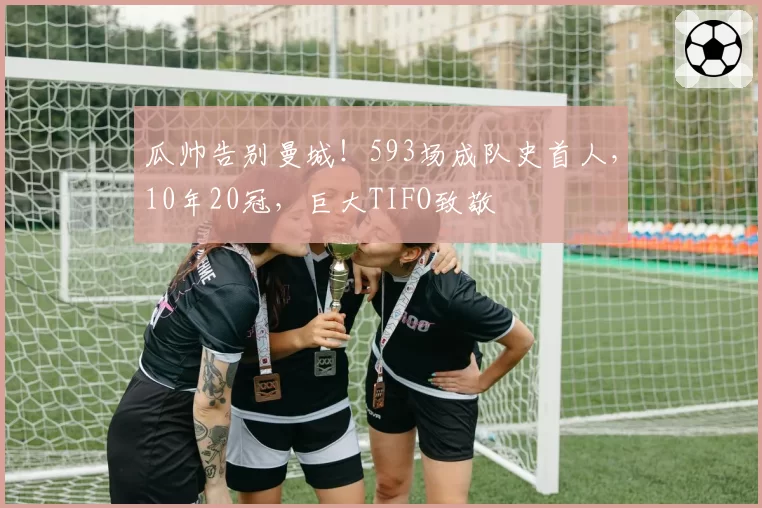 瓜帅告别曼城!593场成队史首人,10年20冠,巨大TIFO致敬
