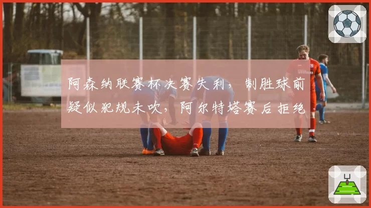 阿森纳联赛杯决赛失利，制胜球前疑似犯规未吹，阿尔特塔赛后拒绝评论裁判