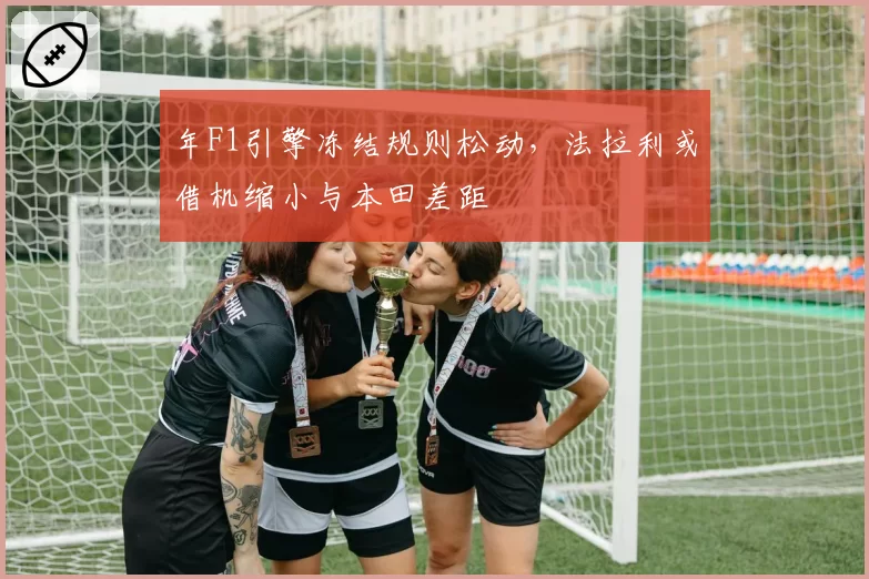 年F1引擎冻结规则松动,法拉利或借机缩小与本田差距