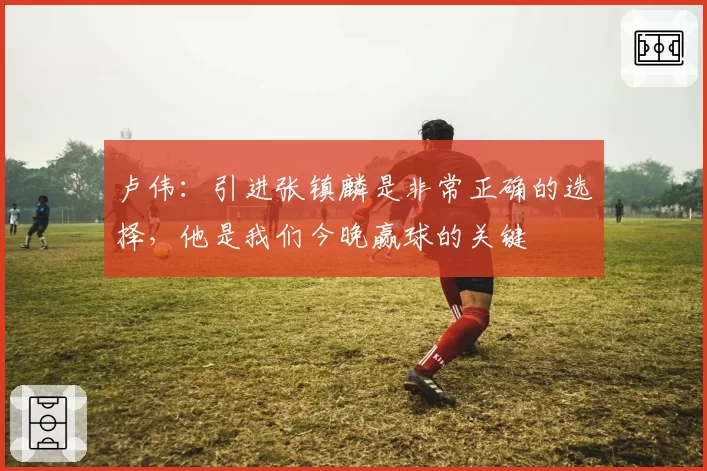 卢伟：引进张镇麟是非常正确的选择，他是我们今晚赢球的关键