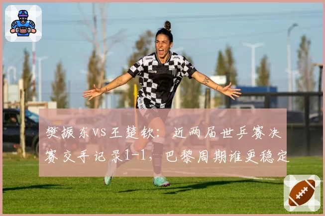 樊振东vs王楚钦:近两届世乒赛决赛交手记录1-1,巴黎周期谁更稳定?