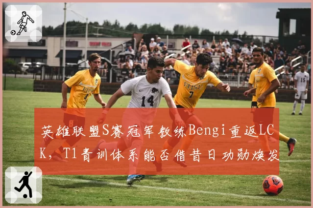 英雄联盟S赛冠军教练Bengi重返LCK，T1青训体系能否借昔日功勋焕发新生？
