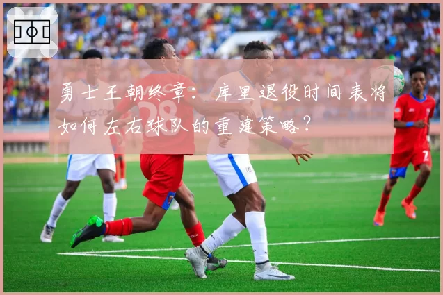 勇士王朝终章：库里退役时间表将如何左右球队的重建策略？