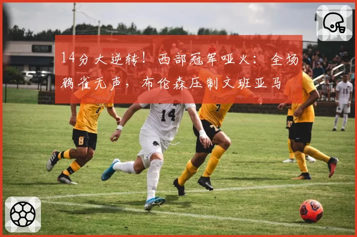 14分大逆转！西部冠军哑火：全场鸦雀无声，布伦森压制文班亚马
