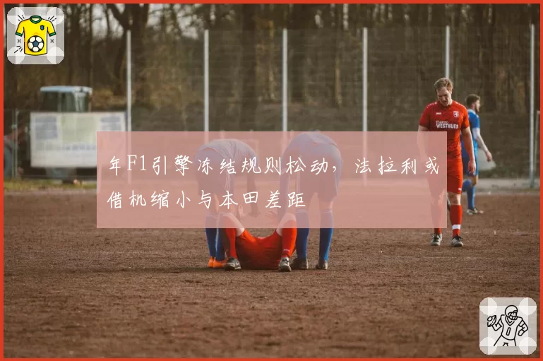 年F1引擎冻结规则松动,法拉利或借机缩小与本田差距