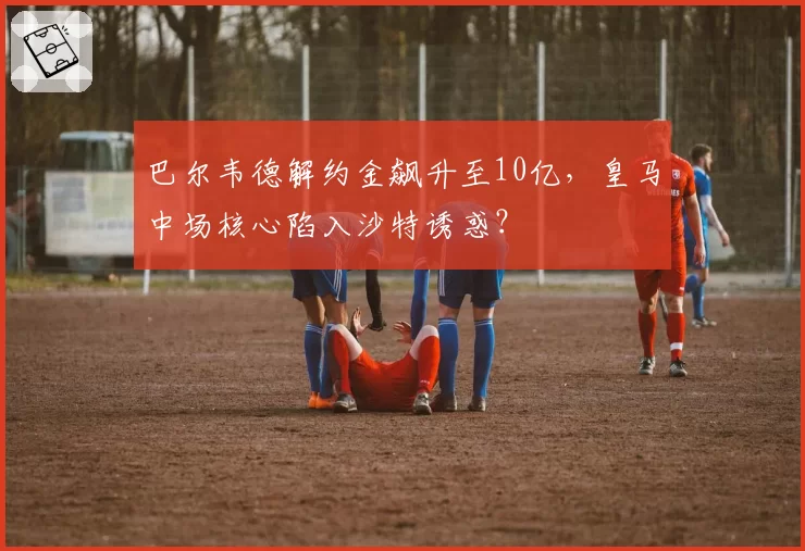 巴尔韦德解约金飙升至10亿，皇马中场核心陷入沙特诱惑？