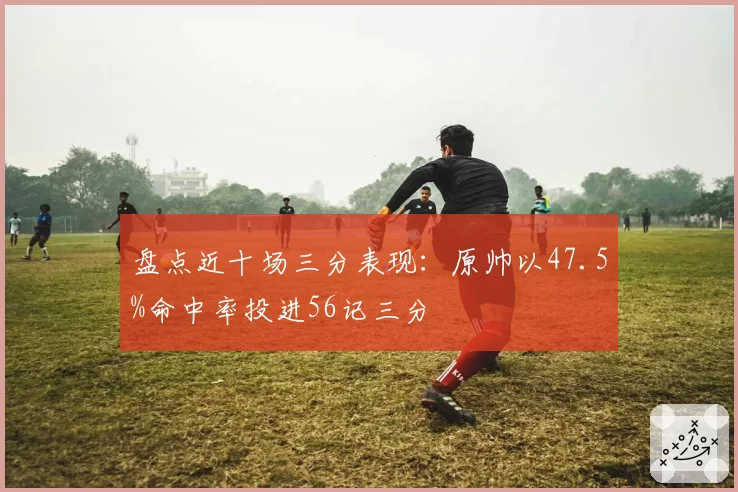盘点近十场三分表现:原帅以47.5%命中率投进56记三分