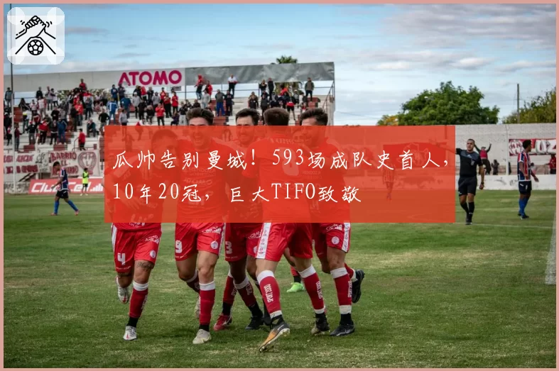 瓜帅告别曼城！593场成队史首人，10年20冠，巨大TIFO致敬