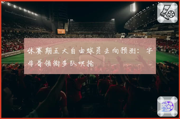休赛期五大自由球员去向预测：字母哥领衔多队哄抢