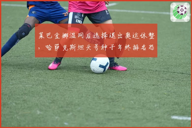 莱巴金娜温网后选择退出奥运休整,哈萨克斯坦头号种子年终排名恐跌破前五?