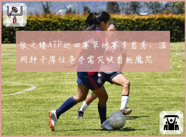 张之臻ATP巡回赛草地赛季首秀,温网种子席位争夺需突破首轮魔咒