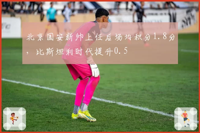 北京国安新帅上任后场均积分1.8分,比斯坦利时代提升0.5