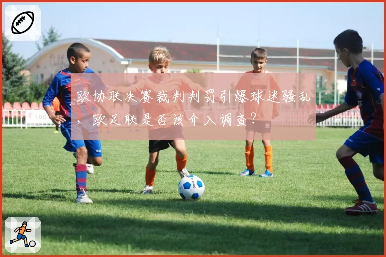 欧协联决赛裁判判罚引爆球迷骚乱,欧足联是否该介入调查?