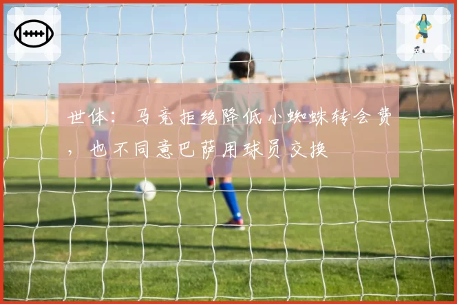 世体：马竞拒绝降低小蜘蛛转会费，也不同意巴萨用球员交换