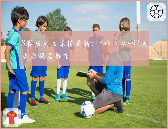 S赛历史击杀榜更新：Faker以402次击杀稳居榜首