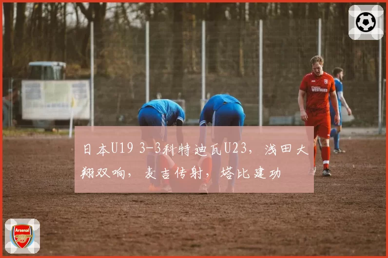 日本U19 3-3科特迪瓦U23，浅田大翔双响，麦吉传射，塔比建功