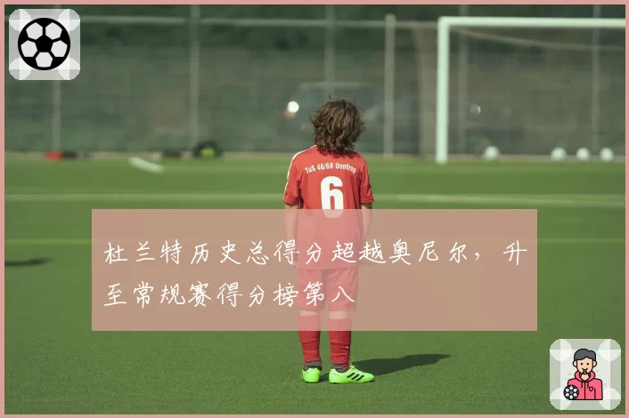 杜兰特历史总得分超越奥尼尔,升至常规赛得分榜第八