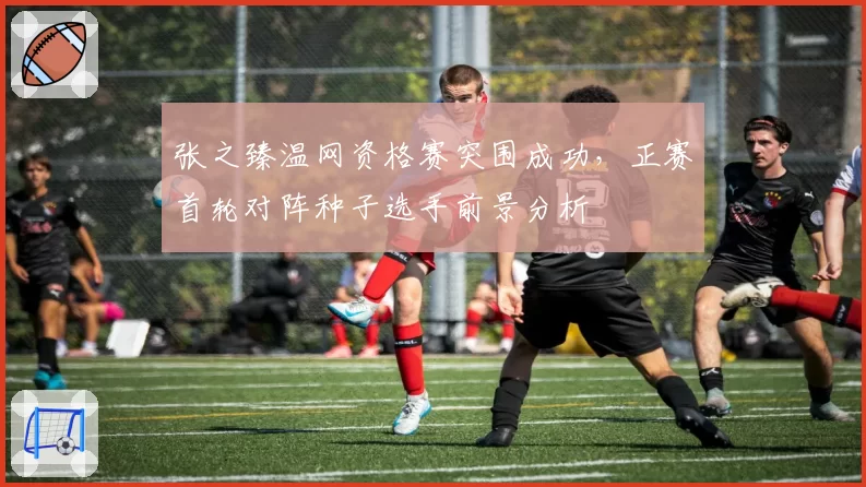 张之臻温网资格赛突围成功，正赛首轮对阵种子选手前景分析
