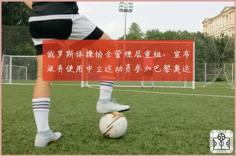 俄罗斯体操协会管理层重组，宣布放弃使用中立运动员参加巴黎奥运