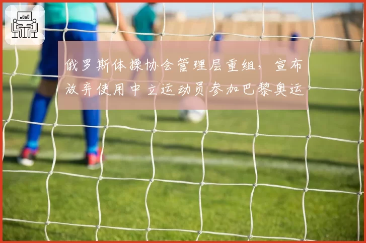 俄罗斯体操协会管理层重组，宣布放弃使用中立运动员参加巴黎奥运