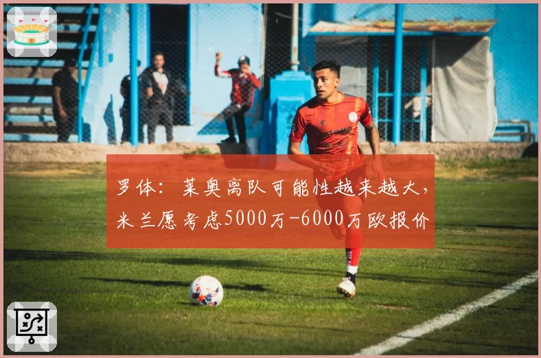 罗体:莱奥离队可能性越来越大,米兰愿考虑5000万-6000万欧报价