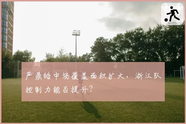 严鼎皓中场覆盖面积扩大，浙江队控制力能否提升？