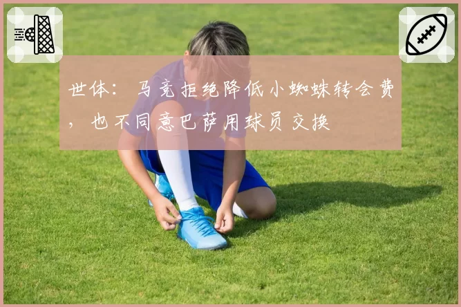 世体：马竞拒绝降低小蜘蛛转会费，也不同意巴萨用球员交换