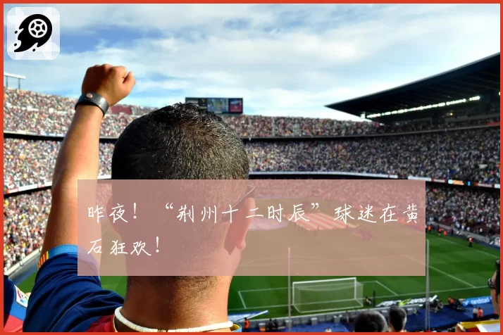 昨夜！“荆州十二时辰”球迷在黄石狂欢！