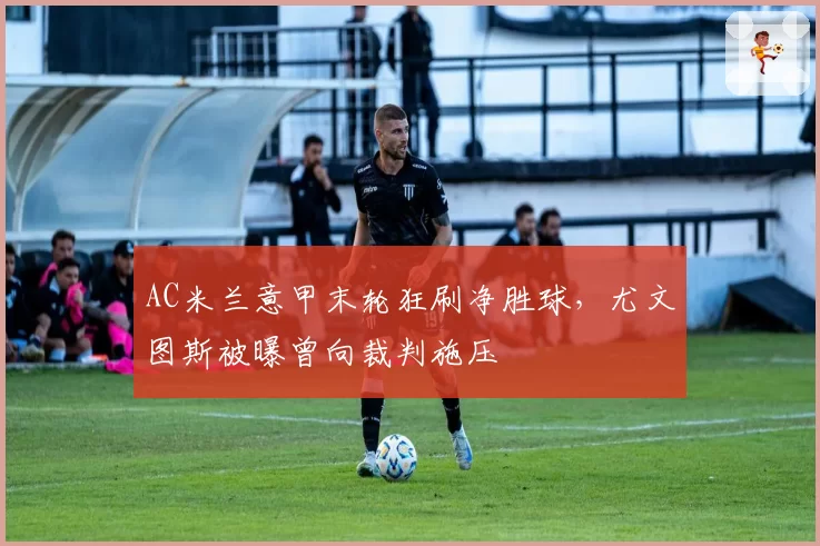 AC米兰意甲末轮狂刷净胜球，尤文图斯被曝曾向裁判施压