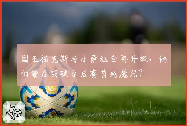 国王福克斯与小萨组合再升级，他们能否突破季后赛首轮魔咒？